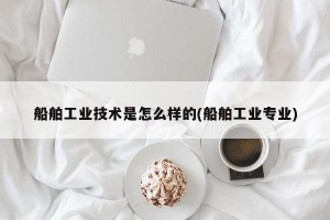 船舶工业技术是怎么样的(船舶工业专业)