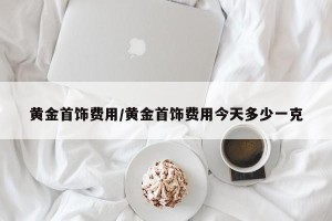 黄金首饰费用/黄金首饰费用今天多少一克