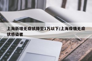 上海新增无症状降至1万以下/上海疫情无症状感染者