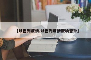 【以色列疫情,以色列疫情敲响警钟】