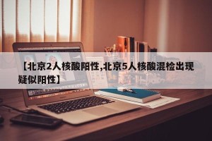 【北京2人核酸阳性,北京5人核酸混检出现疑似阳性】