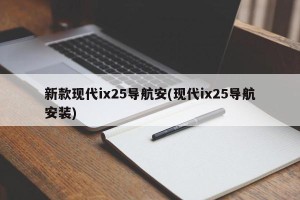新款现代ix25导航安(现代ix25导航安装)