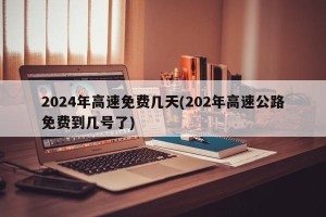 2024年高速免费几天(202年高速公路免费到几号了)
