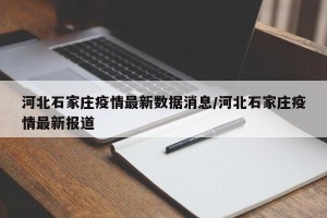 河北石家庄疫情最新数据消息/河北石家庄疫情最新报道
