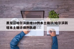黑龙江哈尔滨新增10例本土确诊/哈尔滨新增本土确诊病例轨迹