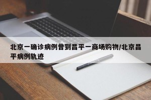 北京一确诊病例曾到昌平一商场购物/北京昌平病例轨迹