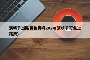 清明节过路费免费吗2024(清明节可免过路费)