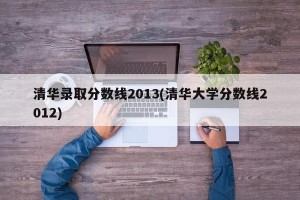 清华录取分数线2013(清华大学分数线2012)