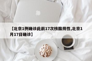 【北京1例确诊此前17次核酸阴性,北京1月17日确诊】