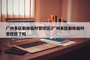广州多区解除临时管控区/广州多区解除临时管控区了吗