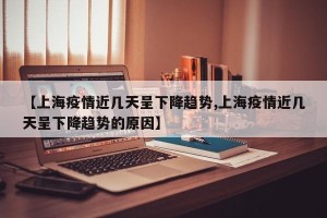 【上海疫情近几天呈下降趋势,上海疫情近几天呈下降趋势的原因】