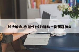 长沙确诊1例阳性/长沙确诊一例新冠肺炎