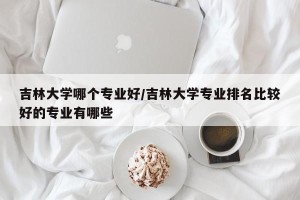 吉林大学哪个专业好/吉林大学专业排名比较好的专业有哪些