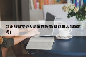 郑州加码京沪人员隔离政策(进郑州人员隔离吗)