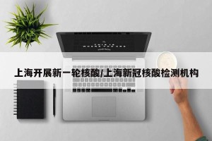 上海开展新一轮核酸/上海新冠核酸检测机构