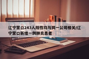 辽宁营口243人阳性均与同一公司相关/辽宁营口新增一例肺炎患者