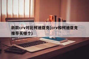 新款crv对比柯迪亚克(crv和柯迪亚克推荐买哪个)