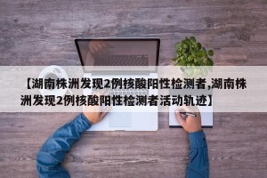 【湖南株洲发现2例核酸阳性检测者,湖南株洲发现2例核酸阳性检测者活动轨迹】