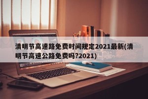 清明节高速路免费时间规定2021最新(清明节高速公路免费吗?2021)