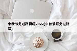 中秋节免过路费吗2022(中秋节可免过路费)