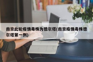南京此轮疫情毒株为德尔塔(南京疫情毒株德尔塔第一例)