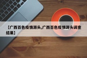 【广西百色疫情源头,广西百色疫情源头调查结果】