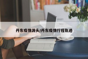 丹东疫情源头/丹东疫情行程轨迹