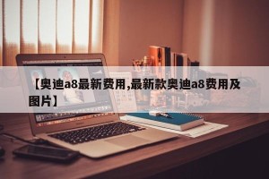 【奥迪a8最新费用,最新款奥迪a8费用及图片】