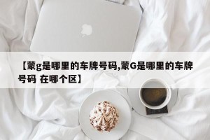 【蒙g是哪里的车牌号码,蒙G是哪里的车牌号码 在哪个区】