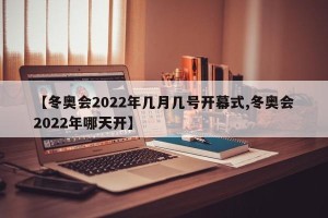 【冬奥会2022年几月几号开幕式,冬奥会2022年哪天开】