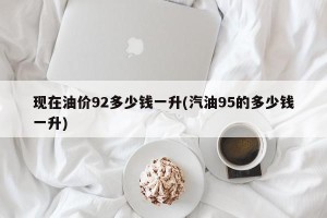 现在油价92多少钱一升(汽油95的多少钱一升)
