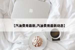 【汽油费用最新,汽油费用最新动态】