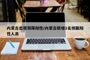 内蒙古出现初筛阳性/内蒙古新增1名核酸阳性人员