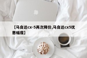 【马自达cx-5再次降价,马自达cx5优惠幅度】