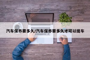 汽车保养要多久/汽车保养要多久才可以提车