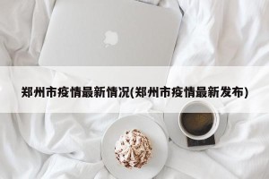 郑州市疫情最新情况(郑州市疫情最新发布)