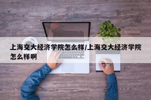 上海交大经济学院怎么样/上海交大经济学院怎么样啊