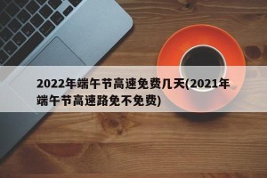 2022年端午节高速免费几天(2021年端午节高速路免不免费)