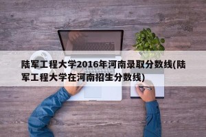 陆军工程大学2016年河南录取分数线(陆军工程大学在河南招生分数线)