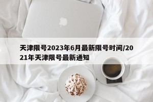天津限号2023年6月最新限号时间/2021年天津限号最新通知