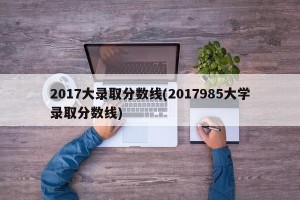 2017大录取分数线(2017985大学录取分数线)