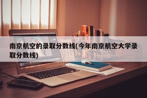 南京航空的录取分数线(今年南京航空大学录取分数线)
