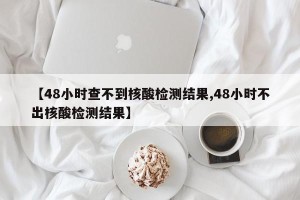 【48小时查不到核酸检测结果,48小时不出核酸检测结果】