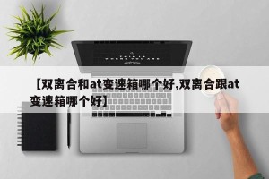 【双离合和at变速箱哪个好,双离合跟at变速箱哪个好】