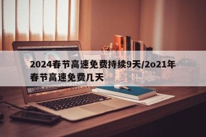 2024春节高速免费持续9天/2o21年春节高速免费几天