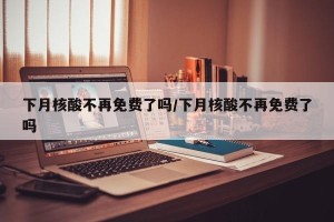 下月核酸不再免费了吗/下月核酸不再免费了吗