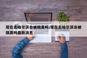 现在去哈尔滨会被隔离吗/现在去哈尔滨会被隔离吗最新消息
