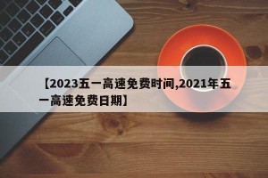 【2023五一高速免费时间,2021年五一高速免费日期】