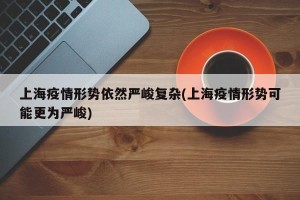 上海疫情形势依然严峻复杂(上海疫情形势可能更为严峻)