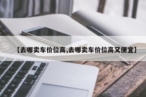 【去哪卖车价位高,去哪卖车价位高又便宜】